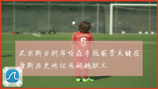 皮尔斯分析布伦森夺冠前景关键在唐斯历史地位或超越欧文